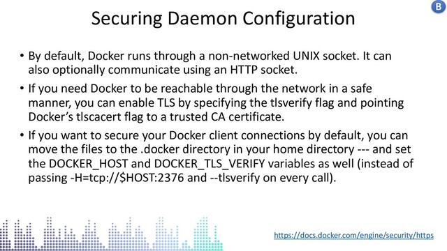 Insecure docker socket service
Securing Daemon Configuration B
• By default, Docker runs through a non-networked UNIX socket. It can
also optionally communicate using an HTTP socket.
• If you need Docker to be reachable through the network in a safe
manner, you can enable TLS by specifying the tlsverify flag and pointing
Docker’s tlscacert flag to a trusted CA certificate.
• If you want to secure your Docker client connections by default, you can
move the files to the .docker directory in your home directory --- and set
the DOCKER_HOST and DOCKER_TLS_VERIFY variables as well (instead of
passing -H=tcp://$HOST:2376 and --tlsverify on every call).
https://docs.docker.com/engine/security/https
