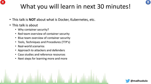What you will learn in next 30 minutes!
• This talk is NOT about what is Docker, Kubernetes, etc.
• This talk is about
• Why container security?
• Red team overview of container security
• Blue team overview of container security
• Tools, Techniques and Procedures (TTP’s)
• Real-world scenarios
• Approach to attackers and defenders
• Case studies and reference resources
• Next steps for learning more and more
@madhuakula
B
R
