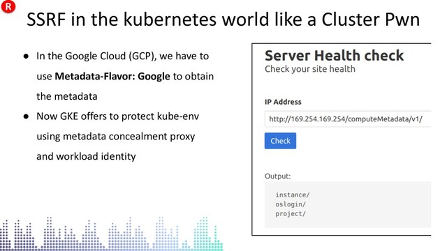 SSRF in the kubernetes world like a Cluster Pwn
● In the Google Cloud (GCP), we have to
use Metadata-Flavor: Google to obtain
the metadata
● Now GKE offers to protect kube-env
using metadata concealment proxy
and workload identity
SSRF in the kubernetes world like a Cluster Pwn
R
