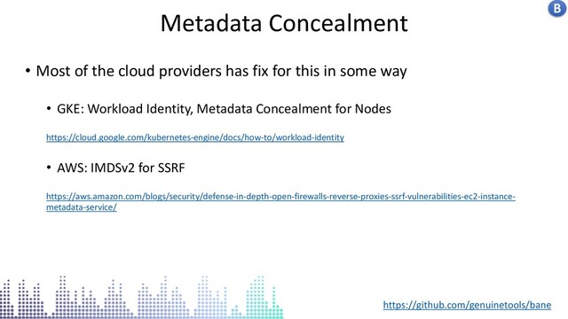 Insecure docker socket service
Metadata Concealment B
• Most of the cloud providers has fix for this in some way
• GKE: Workload Identity, Metadata Concealment for Nodes
https://cloud.google.com/kubernetes-engine/docs/how-to/workload-identity
• AWS: IMDSv2 for SSRF
https://aws.amazon.com/blogs/security/defense-in-depth-open-firewalls-reverse-proxies-ssrf-vulnerabilities-ec2-instance-
metadata-service/
https://github.com/genuinetools/bane
