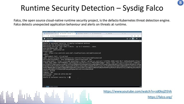 Kubernetes centralised logs in stack driver
Runtime Security Detection – Sysdig Falco
https://www.youtube.com/watch?v=zd0ksjZI5Vk
https://falco.org/
Falco, the open source cloud-native runtime security project, is the defacto Kubernetes threat detection engine.
Falco detects unexpected application behaviour and alerts on threats at runtime.
B
