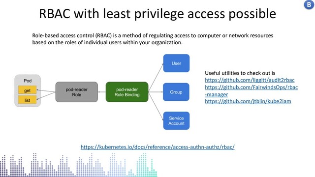 Kubernetes centralised logs in stack driver
RBAC with least privilege access possible
https://kubernetes.io/docs/reference/access-authn-authz/rbac/
Role-based access control (RBAC) is a method of regulating access to computer or network resources
based on the roles of individual users within your organization.
B
Useful utilities to check out is
https://github.com/liggitt/audit2rbac
https://github.com/FairwindsOps/rbac
-manager
https://github.com/jtblin/kube2iam
