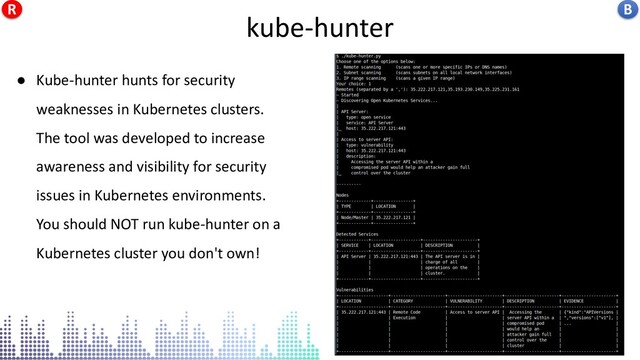 kube-hunter
● Kube-hunter hunts for security
weaknesses in Kubernetes clusters.
The tool was developed to increase
awareness and visibility for security
issues in Kubernetes environments.
You should NOT run kube-hunter on a
Kubernetes cluster you don't own!
kube-hunter B
R
