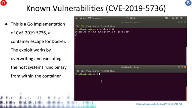https://github.com/Frichetten/CVE-2019-5736-PoC
● This is a Go implementation
of CVE-2019-5736, a
container escape for Docker.
The exploit works by
overwriting and executing
the host systems runc binary
from within the container
CVE-2019-5736
Known Vulnerabilities (CVE-2019-5736) B
R
