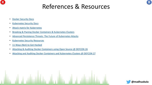 References & Resources
• Docker Security Docs
• Kubernetes Security Docs
• Attack matrix for Kubernetes
• Breaking & Pwning Docker Containers & Kubernetes Clusters
• Advanced Persistence Threats: The Future of Kubernetes Attacks
• Kubernetes Security Resources
• 11 Ways (Not) to Get Hacked
• Attacking & Auditing Docker Containers using Open Source @ DEFCON 26
• Attacking and Auditing Docker Containers and Kubernetes Clusters @ DEFCON 27
@madhuakula
B
R
