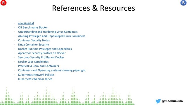 References & Resources
• contained.af
• CIS Benchmarks Docker
• Understanding and Hardening Linux Containers
• Abusing Privileged and Unprivileged Linux Containers
• Container Security Notes
• Linux Container Security
• Docker Runtime Privileges and Capabilities
• Apparmor Security Profiles on Docker
• Seccomp Security Profiles on Docker
• Docker Labs Capabilities
• Practical SELinux and Containers
• Containers and Operating systems morning paper gist
• Kubernetes Network Policies
• Kubernetes Webinar series
@madhuakula
B
R
