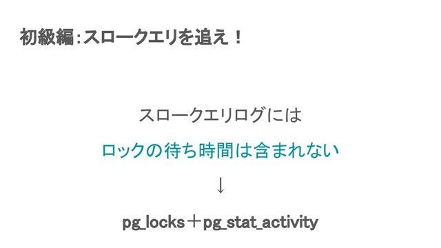初級編：スロークエリを追え！ 
スロークエリログには 
ロックの待ち時間は含まれない 
↓ 
pg_locks＋pg_stat_activity  
