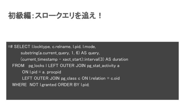 初級編：スロークエリを追え！ 
=# SELECT l.locktype, c.relname, l.pid, l.mode, 
substring(a.current_query, 1, 6) AS query, 
(current_timestamp - xact_start)::interval(3) AS duration 
FROM pg_locks l LEFT OUTER JOIN pg_stat_activity a 
ON l.pid = a. procpid 
LEFT OUTER JOIN pg_class c ON l.relation = c.oid 
WHERE NOT l.granted ORDER BY l.pid; 
