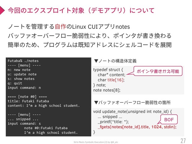 Girls Meets Symbolic Execution (2) by @K_atc
ノートを管理する自作のLinux CUIアプリnotes
バッファオーバーフロー脆弱性により、ポインタが書き換わる
簡単のため、プログラムは既知アドレスにシェルコードを展開
27
今回のエクスプロイト対象（デモアプリ）について
Futaba% ./notes
---- [menu] ----
n: new note
u: update note
s: show notes
q: quit
input command: n
==== [note #0] ====
title: Futaki Futaba
content: I’m a high school student.
---- [menu] ----
... snipped ...
input command: s
note #0:Futaki Futaba
I’m a high school student.
typedef struct {
char* content;
char title[16];
} note;
note notes[8];
void update_note(unsigned int note_id) {
... snipped ...
_printf(“title: ");
_fgets(notes[note_id].title, 1024, stdin);
}
▼バッファオーバーフロー脆弱性の箇所
▼ノートの構造体定義
ポインタ書きかえ可能
BOF
