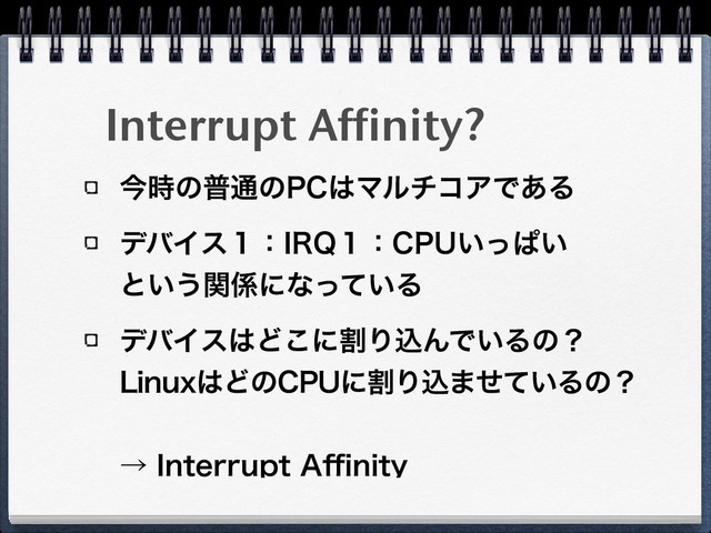 Interrupt Affinity?
ࠓ࣌ͷී௨ͷ1$͸ϚϧνίΞͰ͋Δ
σόΠε̍ɿ*32̍ɿ$16͍ͬͺ͍ 
ͱ͍͏ؔ܎ʹͳ͍ͬͯΔ
σόΠε͸Ͳ͜ʹׂΓࠐΜͰ͍Δͷʁ 
-JOVY͸Ͳͷ$16ʹׂΓࠐ·͍ͤͯΔͷʁ
 
ˠ*OUFSSVQU"⒏OJUZ
