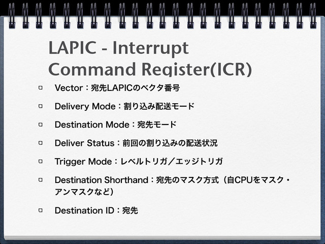 LAPIC - Interrupt
Command Register(ICR)
7FDUPSɿѼઌ-"1*$ͷϕΫλ൪߸
%FMJWFSZ.PEFɿׂΓࠐΈ഑ૹϞʔυ
%FTUJOBUJPO.PEFɿѼઌϞʔυ
%FMJWFS4UBUVTɿલճͷׂΓࠐΈͷ഑ૹঢ়گ
5SJHHFS.PEFɿϨϕϧτϦΨʗΤοδτϦΨ
%FTUJOBUJPO4IPSUIBOEɿѼઌͷϚεΫํࣜʢࣗ$16ΛϚεΫɾ
ΞϯϚεΫͳͲʣ
%FTUJOBUJPO*%ɿѼઌ
