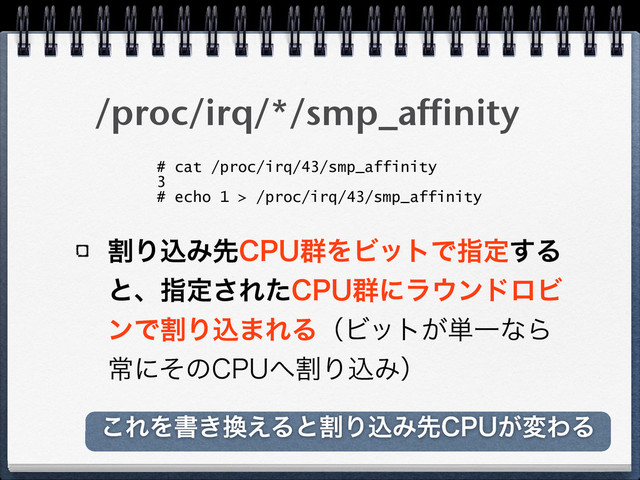 /proc/irq/*/smp_affinity
ׂΓࠐΈઌ$16܈ΛϏοτͰࢦఆ͢Δ
ͱɺࢦఆ͞Εͨ$16܈ʹϥ΢ϯυϩϏ
ϯͰׂΓࠐ·ΕΔʢϏοτ͕୯ҰͳΒ
ৗʹͦͷ$16΁ׂΓࠐΈʣ
# cat /proc/irq/43/smp_affinity
3
# echo 1 > /proc/irq/43/smp_affinity
͜ΕΛॻ͖׵͑ΔͱׂΓࠐΈઌ$16͕มΘΔ
