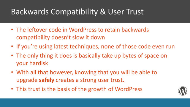 Backwards Compatibility & User Trust
• The leftover code in WordPress to retain backwards
compatibility doesn’t slow it down
• If you’re using latest techniques, none of those code even run
• The only thing it does is basically take up bytes of space on
your hardisk
• With all that however, knowing that you will be able to
upgrade safely creates a strong user trust.
• This trust is the basis of the growth of WordPress
