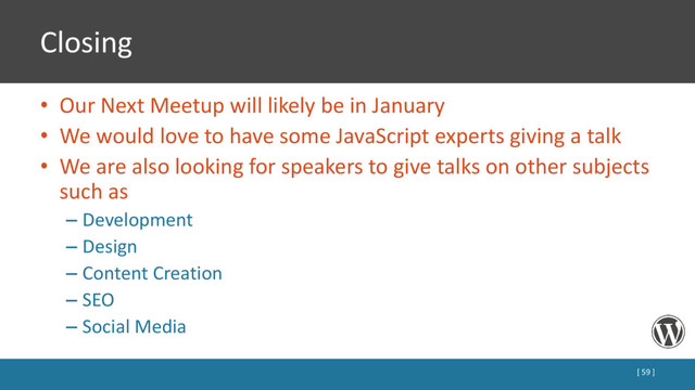 Closing
• Our Next Meetup will likely be in January
• We would love to have some JavaScript experts giving a talk
• We are also looking for speakers to give talks on other subjects
such as
– Development
– Design
– Content Creation
– SEO
– Social Media
[ 59 ]
