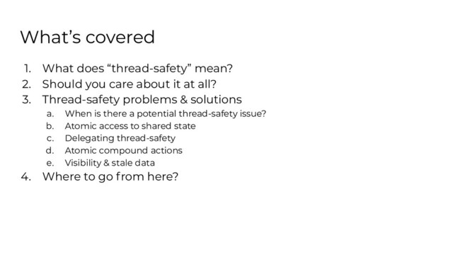 What’s covered
1. What does “thread-safety” mean?
2. Should you care about it at all?
3. Thread-safety problems & solutions
a. When is there a potential thread-safety issue?
b. Atomic access to shared state
c. Delegating thread-safety
d. Atomic compound actions
e. Visibility & stale data
4. Where to go from here?
