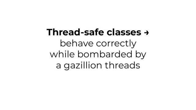 Thread-safe classes →
behave correctly
while bombarded by
a gazillion threads
