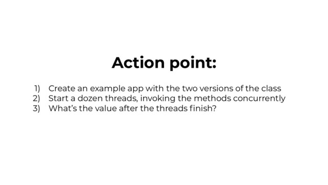Action point:
1) Create an example app with the two versions of the class
2) Start a dozen threads, invoking the methods concurrently
3) What’s the value after the threads ﬁnish?
