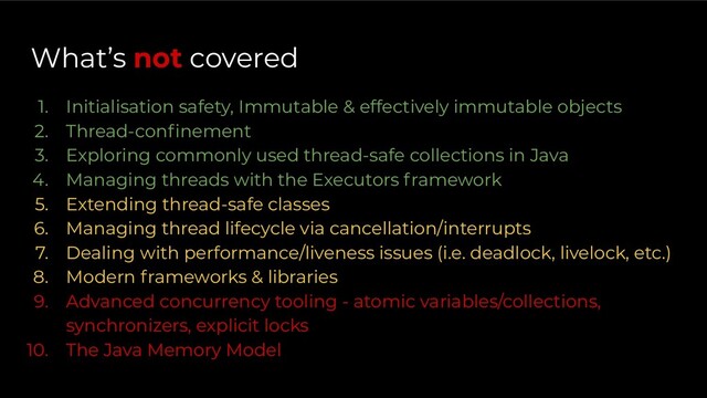 What’s not covered
1. Initialisation safety, Immutable & effectively immutable objects
2. Thread-conﬁnement
3. Exploring commonly used thread-safe collections in Java
4. Managing threads with the Executors framework
5. Extending thread-safe classes
6. Managing thread lifecycle via cancellation/interrupts
7. Dealing with performance/liveness issues (i.e. deadlock, livelock, etc.)
8. Modern frameworks & libraries
9. Advanced concurrency tooling - atomic variables/collections,
synchronizers, explicit locks
10. The Java Memory Model
