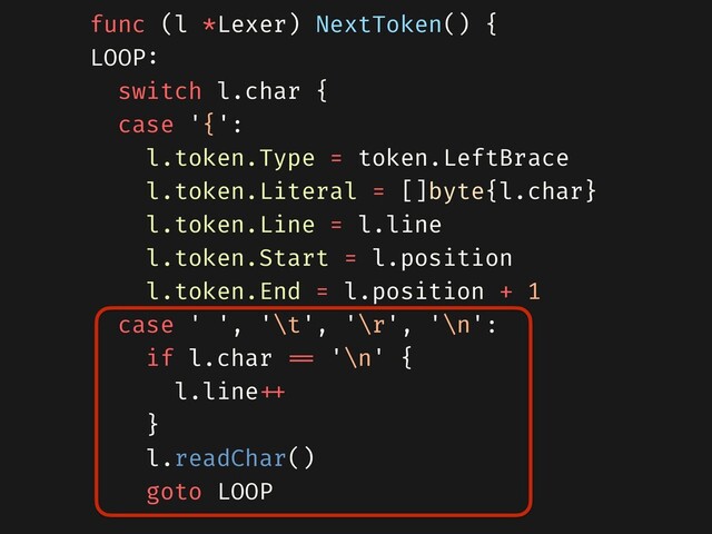 func (l *Lexer) NextToken() {
LOOP:
switch l.char {
case '{':
l.token.Type = token.LeftBrace
l.token.Literal = []byte{l.char}
l.token.Line = l.line
l.token.Start = l.position
l.token.End = l.position + 1
case ' ', '\t', '\r', '\n':
if l.char === '\n' {
l.line+++
}
l.readChar()
goto LOOP
