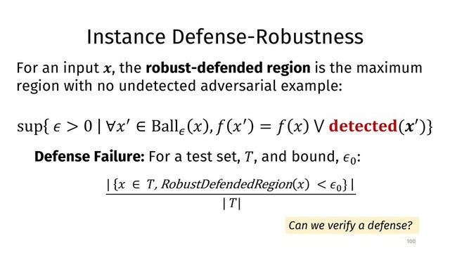 Instance Defense-Robustness
100
For an input !, the robust-defended region is the maximum
region with no undetected adversarial example:
sup % > 0 ∀)* ∈ Ball/
) , 1 )* = 1 ) ⋁ 45657654(!*)}
Defense Failure: For a test set, ;, and bound, %<
:
| ) ∈ ;, RobustDefendedRegion ) < %<
}
| ;|
Can we verify a defense?
