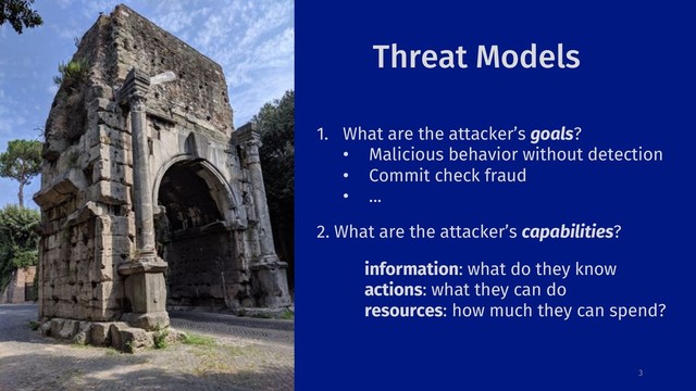 Threat Models
3
1. What are the attacker’s goals?
• Malicious behavior without detection
• Commit check fraud
• ...
2. What are the attacker’s capabilities?
information: what do they know
actions: what they can do
resources: how much they can spend?

