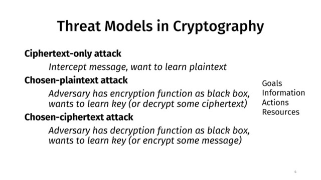 Threat Models in Cryptography
Ciphertext-only attack
Intercept message, want to learn plaintext
Chosen-plaintext attack
Adversary has encryption function as black box,
wants to learn key (or decrypt some ciphertext)
Chosen-ciphertext attack
Adversary has decryption function as black box,
wants to learn key (or encrypt some message)
4
Goals
Information
Actions
Resources
