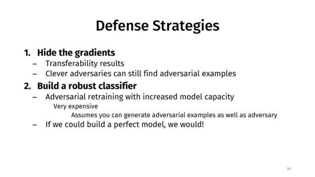Defense Strategies
1. Hide the gradients
− Transferability results
− Clever adversaries can still find adversarial examples
2. Build a robust classifier
− Adversarial retraining with increased model capacity
Very expensive
Assumes you can generate adversarial examples as well as adversary
− If we could build a perfect model, we would!
59

