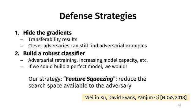 Defense Strategies
1. Hide the gradients
− Transferability results
− Clever adversaries can still find adversarial examples
2. Build a robust classifier
− Adversarial retraining, increasing model capacity, etc.
− If we could build a perfect model, we would!
60
Our strategy: “Feature Squeezing”: reduce the
search space available to the adversary
Weilin Xu, David Evans, Yanjun Qi [NDSS 2018]
