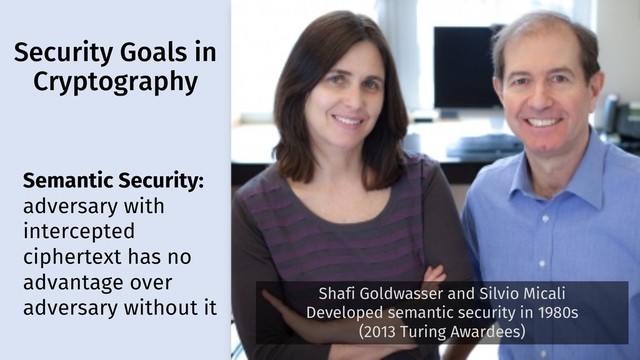 Security Goals in
Cryptography
7
Semantic Security:
adversary with
intercepted
ciphertext has no
advantage over
adversary without it
Shafi Goldwasser and Silvio Micali
Developed semantic security in 1980s
(2013 Turing Awardees)
