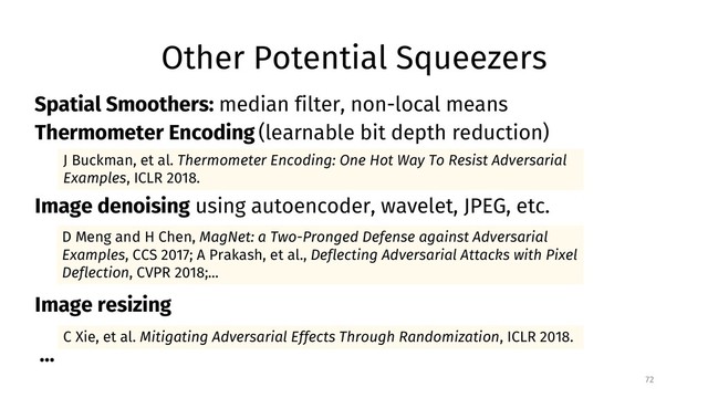 Other Potential Squeezers
72
C Xie, et al. Mitigating Adversarial Effects Through Randomization, ICLR 2018.
J Buckman, et al. Thermometer Encoding: One Hot Way To Resist Adversarial
Examples, ICLR 2018.
D Meng and H Chen, MagNet: a Two-Pronged Defense against Adversarial
Examples, CCS 2017; A Prakash, et al., Deflecting Adversarial Attacks with Pixel
Deflection, CVPR 2018;...
Thermometer Encoding (learnable bit depth reduction)
Image denoising using autoencoder, wavelet, JPEG, etc.
Image resizing
...
Spatial Smoothers: median filter, non-local means
