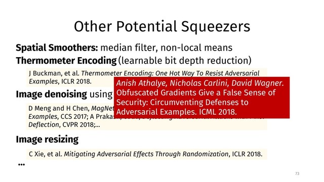 Other Potential Squeezers
73
C Xie, et al. Mitigating Adversarial Effects Through Randomization, ICLR 2018.
J Buckman, et al. Thermometer Encoding: One Hot Way To Resist Adversarial
Examples, ICLR 2018.
D Meng and H Chen, MagNet: a Two-Pronged Defense against Adversarial
Examples, CCS 2017; A Prakash, et al., Deflecting Adversarial Attacks with Pixel
Deflection, CVPR 2018;...
Thermometer Encoding (learnable bit depth reduction)
Image denoising using autoencoder, wavelet, JPEG, etc.
Image resizing
...
Spatial Smoothers: median filter, non-local means
Anish Athalye, Nicholas Carlini, David Wagner.
Obfuscated Gradients Give a False Sense of
Security: Circumventing Defenses to
Adversarial Examples. ICML 2018.
