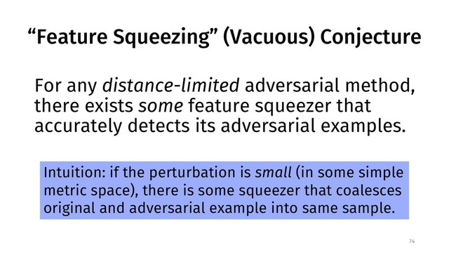 “Feature Squeezing” (Vacuous) Conjecture
For any distance-limited adversarial method,
there exists some feature squeezer that
accurately detects its adversarial examples.
74
Intuition: if the perturbation is small (in some simple
metric space), there is some squeezer that coalesces
original and adversarial example into same sample.
