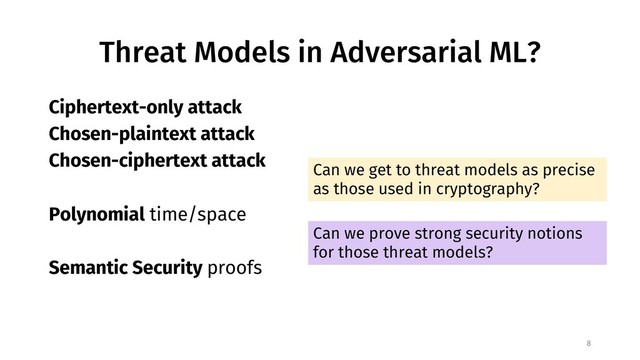 Threat Models in Adversarial ML?
8
Ciphertext-only attack
Chosen-plaintext attack
Chosen-ciphertext attack
Polynomial time/space
Semantic Security proofs
Can we get to threat models as precise
as those used in cryptography?
Can we prove strong security notions
for those threat models?
