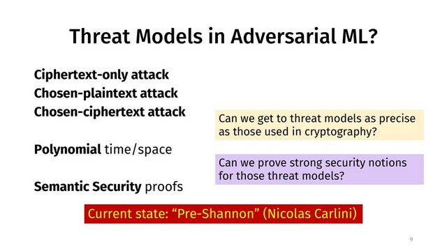 Threat Models in Adversarial ML?
9
Ciphertext-only attack
Chosen-plaintext attack
Chosen-ciphertext attack
Polynomial time/space
Semantic Security proofs
Can we get to threat models as precise
as those used in cryptography?
Can we prove strong security notions
for those threat models?
Current state: “Pre-Shannon” (Nicolas Carlini)
