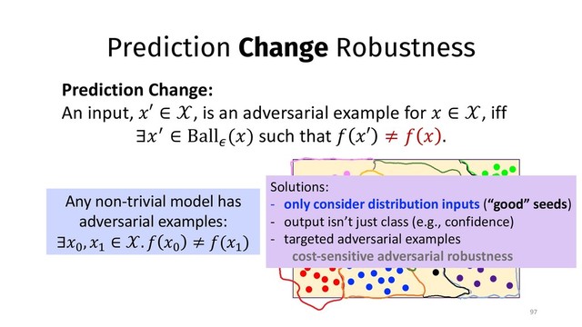 Prediction Change Robustness
97
Prediction Change:
An input, !′ ∈ $, is an adversarial example for ! ∈ $, iff
∃!& ∈ Ball*
(!) such that - !′ ≠ - ! .
Any non-trivial model has
adversarial examples:
∃!0
, !2
∈ $. - !0
≠ -(!2
)
Solutions:
- only consider distribution inputs (“good” seeds)
- output isn’t just class (e.g., confidence)
- targeted adversarial examples
cost-sensitive adversarial robustness
