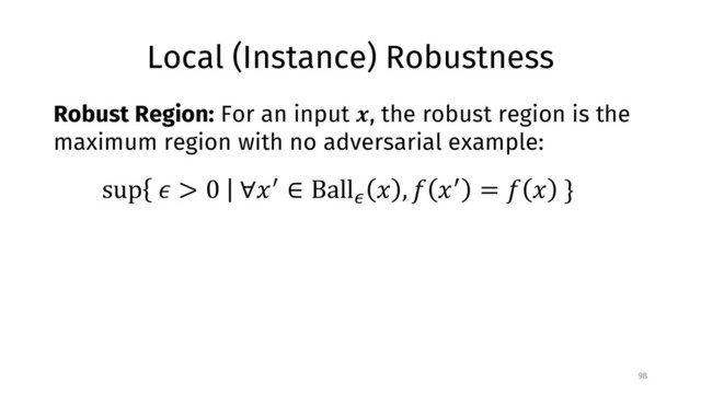 Local (Instance) Robustness
98
Robust Region: For an input !, the robust region is the
maximum region with no adversarial example:
sup % > 0 ∀)* ∈ Ball/
) , 1 )* = 1 ) }
