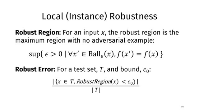 Local (Instance) Robustness
99
Robust Region: For an input !, the robust region is the
maximum region with no adversarial example:
sup % > 0 ∀)* ∈ Ball/
) , 1 )* = 1 ) }
Robust Error: For a test set, 4, and bound, %5
:
| ) ∈ 4, RobustRegion ) < %5
}
| 4|
