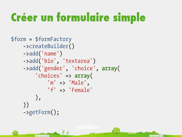 Créer un formulaire simple
$form = $formFactory
->createBuilder()
->add('name')
->add('bio', 'textarea')
->add('gender', 'choice', array(
'choices' => array(
'm' => 'Male',
'f' => 'Female'
),
))
->getForm();
