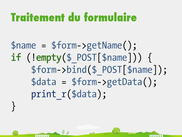 Traitement du formulaire
$name = $form->getName();
if (!empty($_POST[$name])) {
$form->bind($_POST[$name]);
$data = $form->getData();
print_r($data);
}
