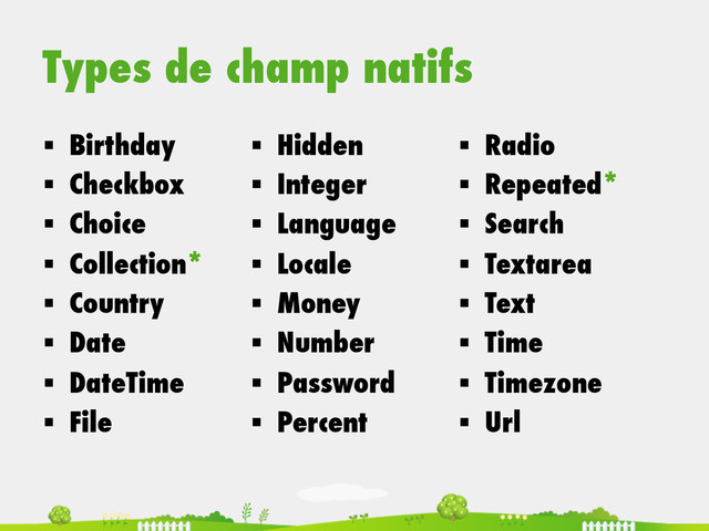 Types de champ natifs
§  Birthday
§  Checkbox
§  Choice
§  Collection*
§  Country
§  Date
§  DateTime
§  File
§  Hidden
§  Integer
§  Language
§  Locale
§  Money
§  Number
§  Password
§  Percent
§  Radio
§  Repeated*
§  Search
§  Textarea
§  Text
§  Time
§  Timezone
§  Url
