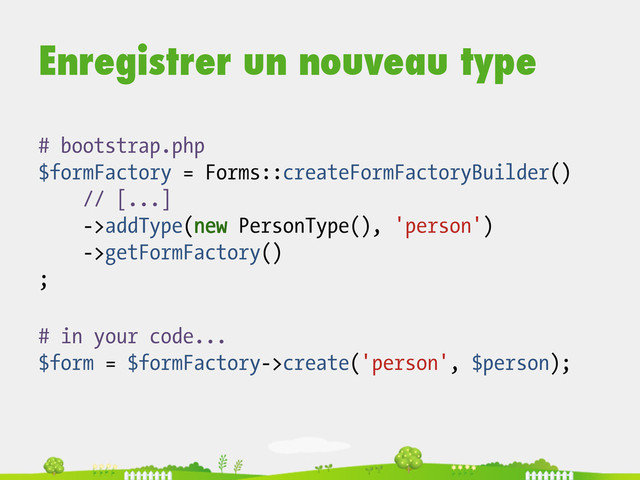 Enregistrer un nouveau type
# in your code...
$form = $formFactory->create('person', $person);
# bootstrap.php
$formFactory = Forms::createFormFactoryBuilder()
// [...]
->addType(new PersonType(), 'person')
->getFormFactory()
;
