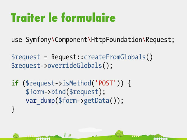 Traiter le formulaire
use Symfony\Component\HttpFoundation\Request;
$request = Request::createFromGlobals()
$request->overrideGlobals();
if ($request->isMethod('POST')) {
$form->bind($request);
var_dump($form->getData());
}
