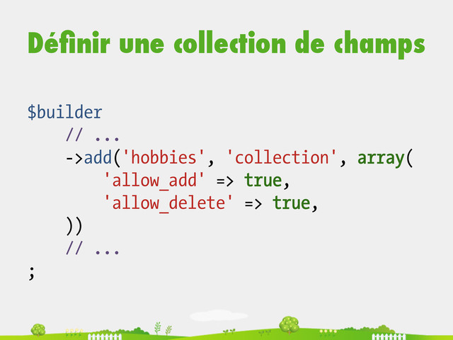 Déﬁnir une collection de champs
$builder
// ...
->add('hobbies', 'collection', array(
'allow_add' => true,
'allow_delete' => true,
))
// ...
;
