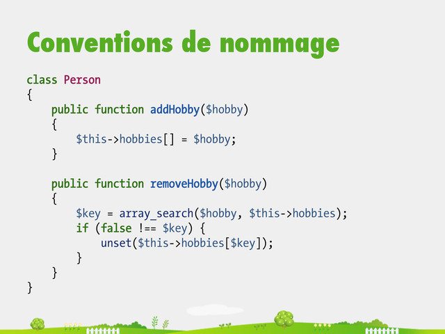 Conventions de nommage
class Person
{
public function addHobby($hobby)
{
$this->hobbies[] = $hobby;
}
public function removeHobby($hobby)
{
$key = array_search($hobby, $this->hobbies);
if (false !== $key) {
unset($this->hobbies[$key]);
}
}
}
