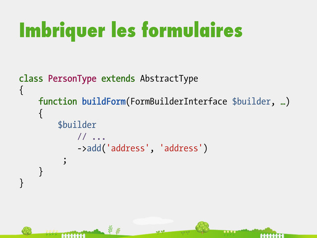 Imbriquer les formulaires
class PersonType extends AbstractType
{
function buildForm(FormBuilderInterface $builder, …)
{
$builder
// ...
->add('address', 'address')
;
}
}
