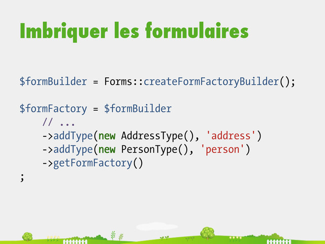 Imbriquer les formulaires
$formBuilder = Forms::createFormFactoryBuilder();
$formFactory = $formBuilder
// ...
->addType(new AddressType(), 'address')
->addType(new PersonType(), 'person')
->getFormFactory()
;
