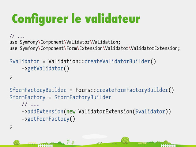 // ...
use Symfony\Component\Validator\Validation;
use Symfony\Component\Form\Extension\Validator\ValidatorExtension;
$validator = Validation::createValidatorBuilder()
->getValidator()
;
$formFactoryBuilder = Forms::createFormFactoryBuilder()
$formFactory = $formFactoryBuilder
// ...
->addExtension(new ValidatorExtension($validator))
->getFormFactory()
;
Conﬁgurer le validateur
