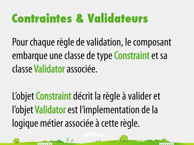 Contraintes & Validateurs
Pour chaque règle de validation, le composant
embarque une classe de type Constraint et sa
classe Validator associée.
L’objet Constraint décrit la règle à valider et
l’objet Validator est l’implementation de la
logique métier associée à cette règle.
