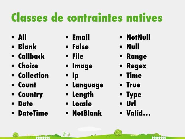 Classes de contraintes natives
§  All
§  Blank
§  Callback
§  Choice
§  Collection
§  Count
§  Country
§  Date
§  DateTime
§  Email
§  False
§  File
§  Image
§  Ip
§  Language
§  Length
§  Locale
§  NotBlank
§  NotNull
§  Null
§  Range
§  Regex
§  Time
§  True
§  Type
§  Url
§  Valid…
