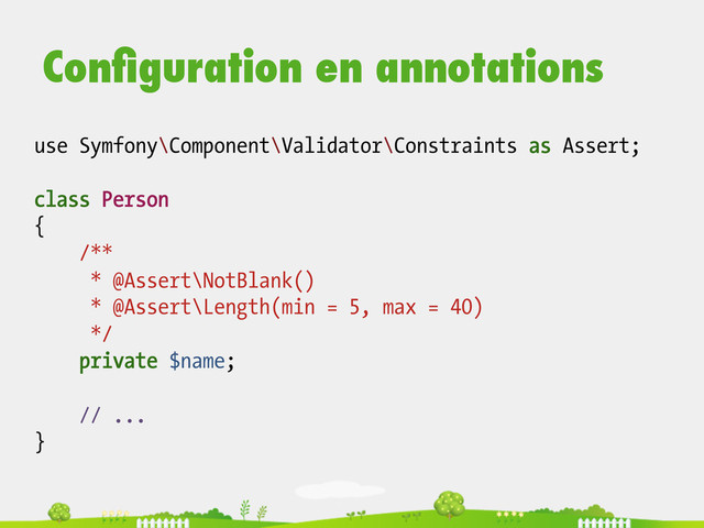 use Symfony\Component\Validator\Constraints as Assert;
class Person
{
/**
* @Assert\NotBlank()
* @Assert\Length(min = 5, max = 40)
*/
private $name;
// ...
}
Conﬁguration en annotations
